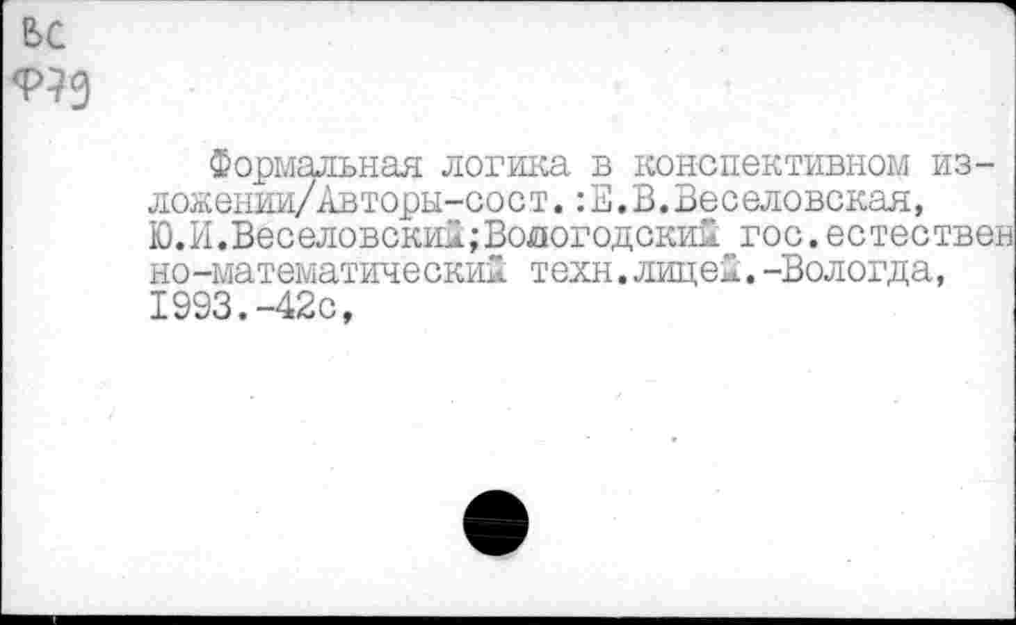 ﻿ьс
Формальная логика в конспективном из-ложении/Авторы-сост.:Е.В.Веселовская, Ю. И.Веселовский; Вологодский гос.естествен нематематический техн.лицей.-Вологда, 1993.-42с,